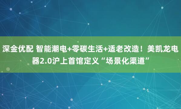 深金优配 智能潮电+零碳生活+适老改造！美凯龙电器2.0沪上首馆定义“场景化渠道”