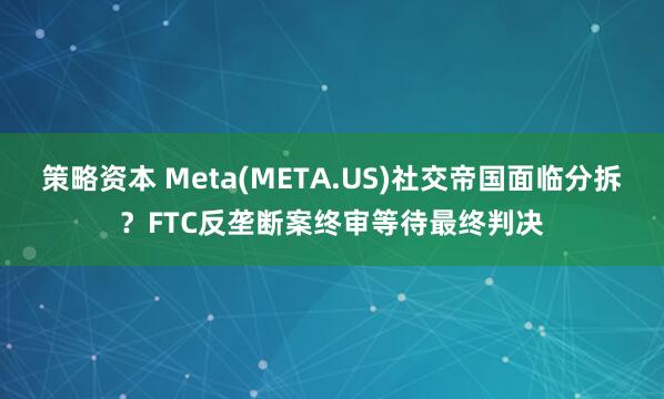 策略资本 Meta(META.US)社交帝国面临分拆？FTC反垄断案终审等待最终判决