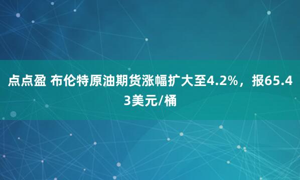 点点盈 布伦特原油期货涨幅扩大至4.2%，报65.43美元/桶