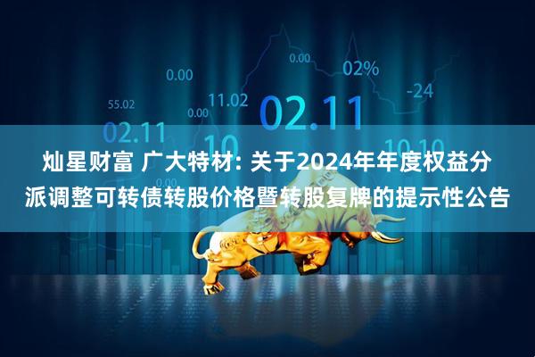 灿星财富 广大特材: 关于2024年年度权益分派调整可转债转股价格暨转股复牌的提示性公告