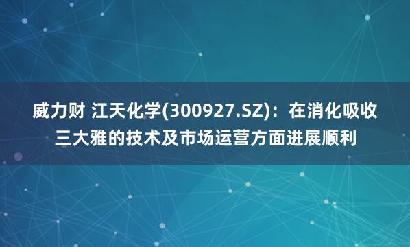 威力财 江天化学(300927.SZ)：在消化吸收三大雅的技术及市场运营方面进展顺利