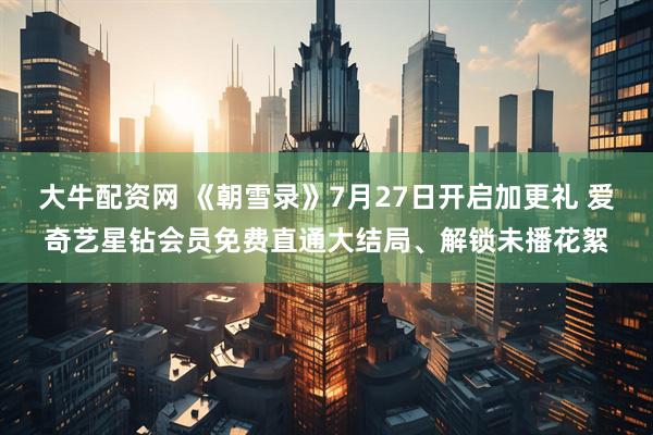 大牛配资网 《朝雪录》7月27日开启加更礼 爱奇艺星钻会员免费直通大结局、解锁未播花絮