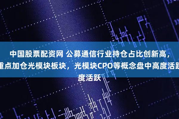 中国股票配资网 公募通信行业持仓占比创新高，重点加仓光模块板块，光模块CPO等概念盘中高度活跃