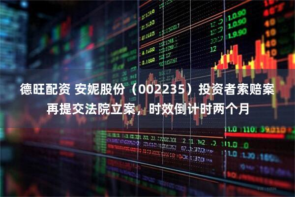 德旺配资 安妮股份（002235）投资者索赔案再提交法院立案，时效倒计时两个月
