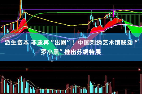 派生资本 非遗再“出圈”！中国刺绣艺术馆联动“罗小黑”推出苏绣特展