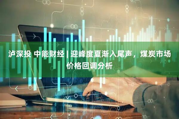 泸深投 中能财经 | 迎峰度夏渐入尾声，煤炭市场价格回调分析