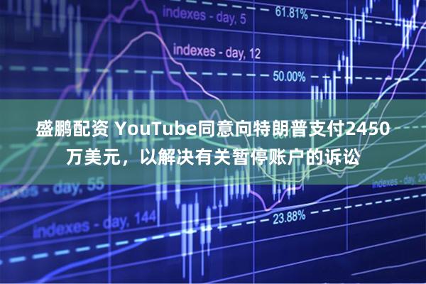 盛鹏配资 YouTube同意向特朗普支付2450万美元，以解决有关暂停账户的诉讼