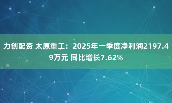 力创配资 太原重工：2025年一季度净利润2197.49万元 同比增长7.62%