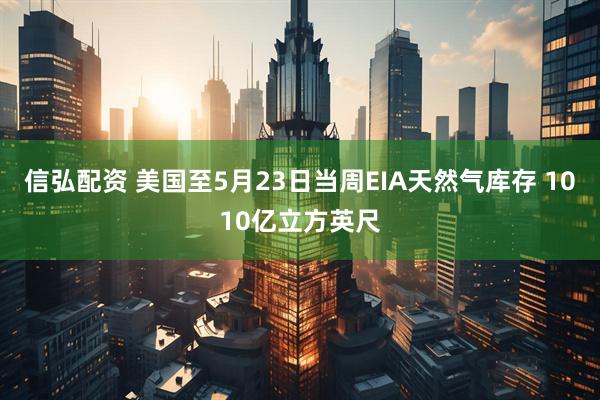 信弘配资 美国至5月23日当周EIA天然气库存 1010亿立方英尺