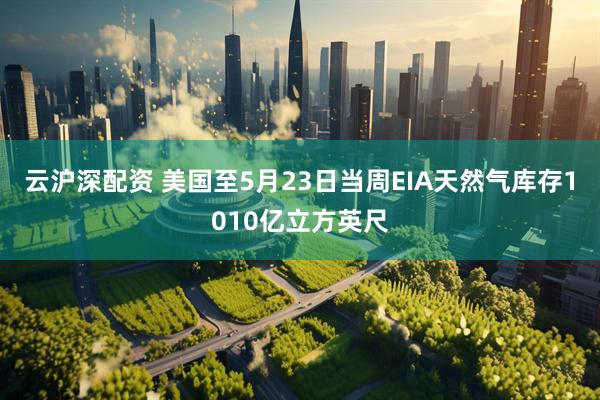 云沪深配资 美国至5月23日当周EIA天然气库存1010亿立方英尺