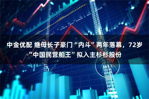 中金优配 继母长子豪门“内斗”两年落幕，72岁“中国民营船王”拟入主杉杉股份