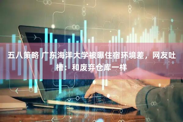 五八策略 广东海洋大学被曝住宿环境差，网友吐槽：和废弃仓库一样